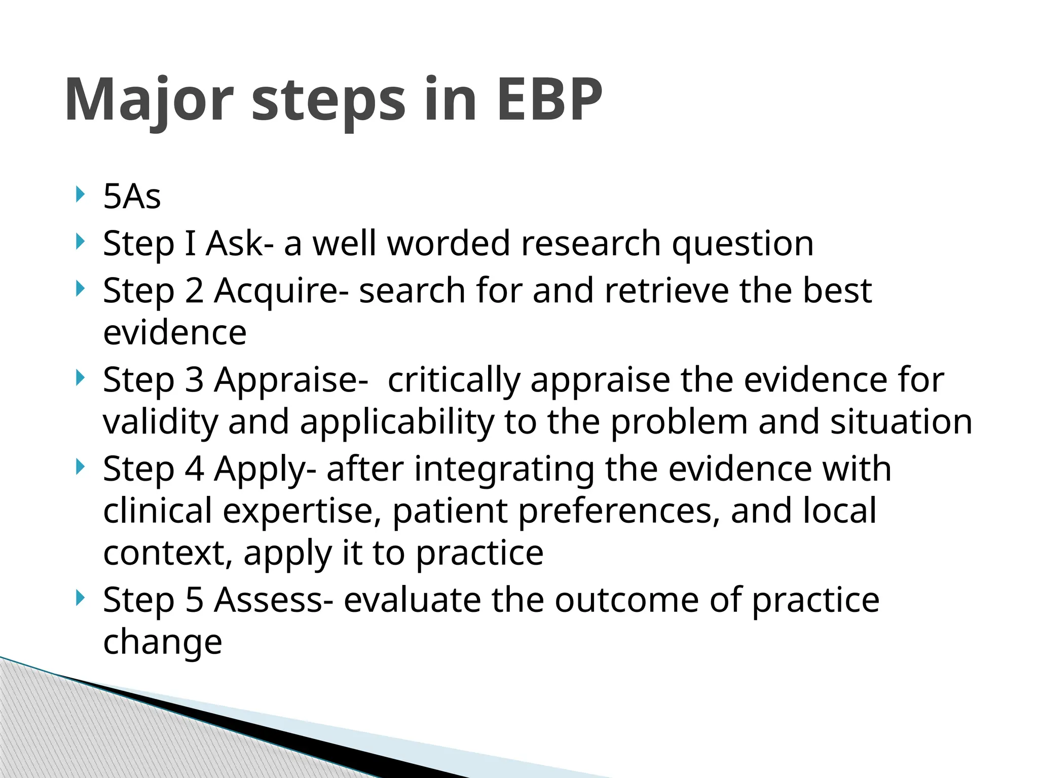  5As
 Step I Ask- a well worded research question
 Step 2 Acquire- search for and retrieve the best
evidence
 Step 3 Appraise- critically appraise the evidence for
validity and applicability to the problem and situation
 Step 4 Apply- after integrating the evidence with
clinical expertise, patient preferences, and local
context, apply it to practice
 Step 5 Assess- evaluate the outcome of practice
change
Major steps in EBP
 