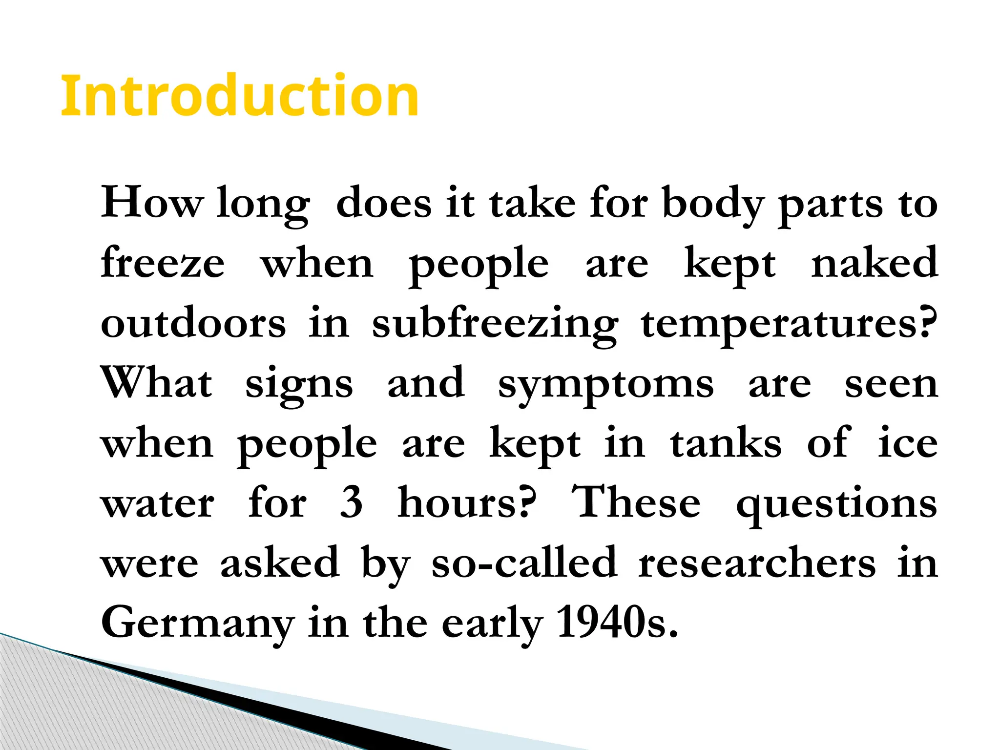 Introduction
How long does it take for body parts to
freeze when people are kept naked
outdoors in subfreezing temperatures?
What signs and symptoms are seen
when people are kept in tanks of ice
water for 3 hours? These questions
were asked by so-called researchers in
Germany in the early 1940s.
 