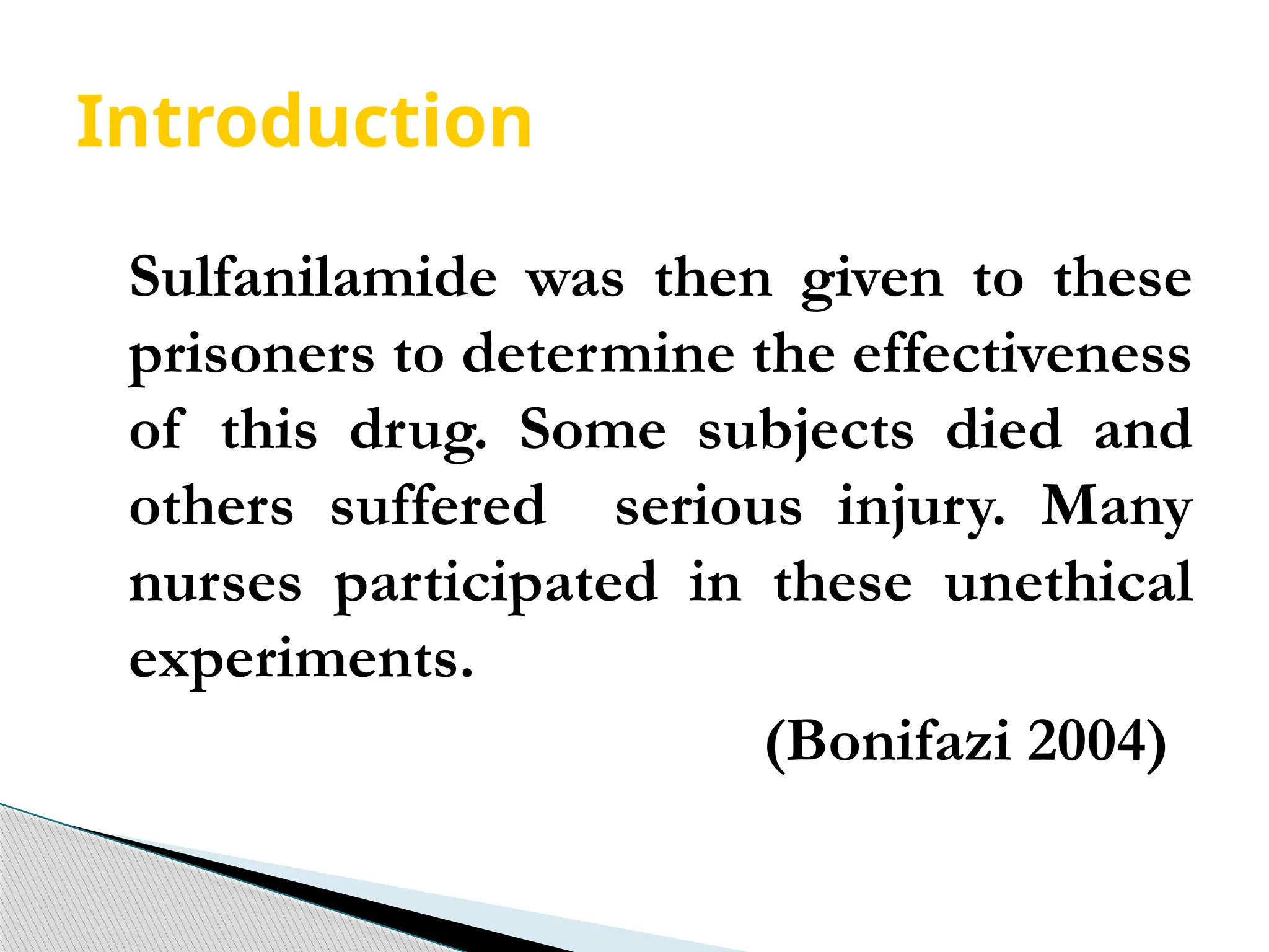Introduction
Sulfanilamide was then given to these
prisoners to determine the effectiveness
of this drug. Some subjects died and
others suffered serious injury. Many
nurses participated in these unethical
experiments.
(Bonifazi 2004)
 