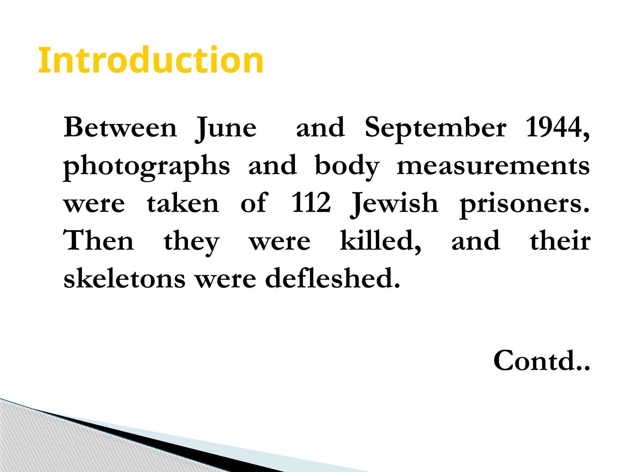 Introduction
Between June and September 1944,
photographs and body measurements
were taken of 112 Jewish prisoners.
Then they were killed, and their
skeletons were defleshed.
Contd..
 