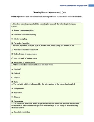 1www.drjayeshpatidar.blogspot.com
Nursing Research (Biostatistics) Quiz
NOTE: Questions from various medical/nursing entrance examinations conducted in India.
1. Random sampling or probability sampling includes all the following techniques,
except:
A. Simple random sampling
B. Stratified random Sampling
C. Cluster sampling
D. Purposive Sampling
2. Gender, age-class, religion, type of disease, and blood group are measured on:
A. Nominal scale of measurement
B. Ordinal scale of measurement
C. Interval scale of measurement
D. Ratio scale of measurement
3. Which scale of measurement has an absolute zero?
A. Nominal
B. Ordinal
C. Interval
D. Ratio
4. The variable which is influenced by the intervention of the researcher is called:
A. Independent
B. Dependent
C. Discrete
D. Extraneous
5. The statistical approach which helps the investigator to decide whether the outcome
of the study is a result of factors planned within design of the study or determined by
chance is called:
A. Descriptive statistics
 