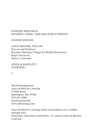 NURSING RESEARCH
READING, USING, AND CREATING EVIDENCE
FOURTH EDITION
JANET HOUSER, PHD, RN
Provost and Professor
Rueckert-Hartman College for Health Professions
Regis University
Denver, Colorado
JONES & BARTLETT
LEARNING
2
World Headquarters
Jones & Bartlett Learning
5 Wall Street
Burlington, MA 01803
978-443-5000
[email protected]
www.jblearning.com
Jones & Bartlett Learning books and products are available
through most
bookstores and online booksellers. To contact Jones & Bartlett
Learning
 