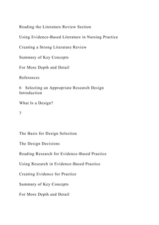 Reading the Literature Review Section
Using Evidence-Based Literature in Nursing Practice
Creating a Strong Literature Review
Summary of Key Concepts
For More Depth and Detail
References
6 Selecting an Appropriate Research Design
Introduction
What Is a Design?
7
The Basis for Design Selection
The Design Decisions
Reading Research for Evidence-Based Practice
Using Research in Evidence-Based Practice
Creating Evidence for Practice
Summary of Key Concepts
For More Depth and Detail
 
