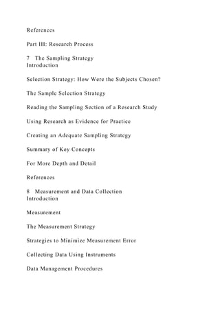 References
Part III: Research Process
7 The Sampling Strategy
Introduction
Selection Strategy: How Were the Subjects Chosen?
The Sample Selection Strategy
Reading the Sampling Section of a Research Study
Using Research as Evidence for Practice
Creating an Adequate Sampling Strategy
Summary of Key Concepts
For More Depth and Detail
References
8 Measurement and Data Collection
Introduction
Measurement
The Measurement Strategy
Strategies to Minimize Measurement Error
Collecting Data Using Instruments
Data Management Procedures
 