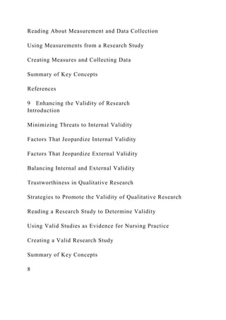 Reading About Measurement and Data Collection
Using Measurements from a Research Study
Creating Measures and Collecting Data
Summary of Key Concepts
References
9 Enhancing the Validity of Research
Introduction
Minimizing Threats to Internal Validity
Factors That Jeopardize Internal Validity
Factors That Jeopardize External Validity
Balancing Internal and External Validity
Trustworthiness in Qualitative Research
Strategies to Promote the Validity of Qualitative Research
Reading a Research Study to Determine Validity
Using Valid Studies as Evidence for Nursing Practice
Creating a Valid Research Study
Summary of Key Concepts
8
 