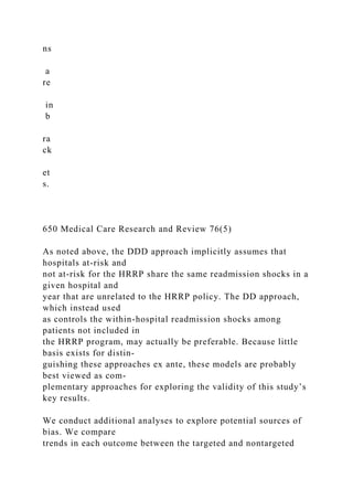 ns
a
re
in
b
ra
ck
et
s.
650 Medical Care Research and Review 76(5)
As noted above, the DDD approach implicitly assumes that
hospitals at-risk and
not at-risk for the HRRP share the same readmission shocks in a
given hospital and
year that are unrelated to the HRRP policy. The DD approach,
which instead used
as controls the within-hospital readmission shocks among
patients not included in
the HRRP program, may actually be preferable. Because little
basis exists for distin-
guishing these approaches ex ante, these models are probably
best viewed as com-
plementary approaches for exploring the validity of this study’s
key results.
We conduct additional analyses to explore potential sources of
bias. We compare
trends in each outcome between the targeted and nontargeted
 