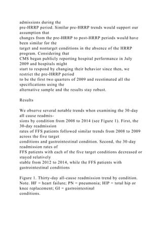 admissions during the
pre-HRRP period. Similar pre-HRRP trends would support our
assumption that
changes from the pre-HRRP to post-HRRP periods would have
been similar for the
target and nontarget conditions in the absence of the HRRP
program. Considering that
CMS began publicly reporting hospital performance in July
2009 and hospitals might
start to respond by changing their behavior since then, we
restrict the pre-HRRP period
to be the first two quarters of 2009 and reestimated all the
specifications using the
alternative sample and the results stay robust.
Results
We observe several notable trends when examining the 30-day
all cause readmis-
sions by condition from 2008 to 2014 (see Figure 1). First, the
30-day readmission
rates of FFS patients followed similar trends from 2008 to 2009
across the five target
conditions and gastrointestinal condition. Second, the 30-day
readmission rates of
FFS patients with each of the five target conditions decreased or
stayed relatively
stable from 2012 to 2014, while the FFS patients with
gastrointestinal conditions
Figure 1. Thirty-day all-cause readmission trend by condition.
Note. HF = heart failure; PN = pneumonia; HIP = total hip or
knee replacement; GI = gastrointestinal
conditions.
 