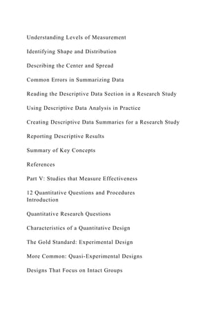 Understanding Levels of Measurement
Identifying Shape and Distribution
Describing the Center and Spread
Common Errors in Summarizing Data
Reading the Descriptive Data Section in a Research Study
Using Descriptive Data Analysis in Practice
Creating Descriptive Data Summaries for a Research Study
Reporting Descriptive Results
Summary of Key Concepts
References
Part V: Studies that Measure Effectiveness
12 Quantitative Questions and Procedures
Introduction
Quantitative Research Questions
Characteristics of a Quantitative Design
The Gold Standard: Experimental Design
More Common: Quasi-Experimental Designs
Designs That Focus on Intact Groups
 