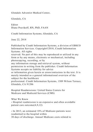 Glendale Adventist Medical Center,
Glendale, CA
Editor
Diane Pravikoff, RN, PhD, FAAN
Cinahl Information Systems, Glendale, CA
June 22, 2018
Published by Cinahl Information Systems, a division of EBSCO
Information Services. Copyright©2018, Cinahl Information
Systems. All rights
reserved. No part of this may be reproduced or utilized in any
form or by any means, electronic or mechanical, including
photocopying, recording, or by
any information storage and retrieval system, without
permission in writing from the publisher. Cinahl Information
Systems accepts no liability for advice
or information given herein or errors/omissions in the text. It is
merely intended as a general informational overview of the
subject for the healthcare
professional. Cinahl Information Systems, 1509 Wilson Terrace,
Glendale, CA 91206
Hospital Readmissions: United States Centers for
Medicare and Medicaid Services (CMS)
What We Know
› Hospital readmission is an expensive and often avoidable
patient care outcome(4,9,12)
› In 2013, an estimated 18% of Medicare patients were
readmitted to the hospital within
30 days of discharge. Annual Medicare costs related to
 