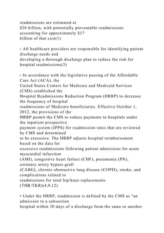 readmissions are estimated at
$26 billion, with potentially preventable readmissions
accounting for approximately $17
billion of that cost(1)
› All healthcare providers are responsible for identifying patient
discharge needs and
developing a thorough discharge plan to reduce the risk for
hospital readmissions(3)
› In accordance with the legislative passing of the Affordable
Care Act (ACA), the
United States Centers for Medicare and Medicaid Services
(CMS) established the
Hospital Readmissions Reduction Program (HRRP) to decrease
the frequency of hospital
readmissions of Medicare beneficiaries. Effective October 1,
2012, the provisions of the
HRRP permit the CMS to reduce payments to hospitals under
the inpatient prospective
payment system (IPPS) for readmission rates that are reviewed
by CMS and determined
to be excessive. The HRRP adjusts hospital reimbursement
based on the data for
excessive readmissions following patient admissions for acute
myocardial infarction
(AMI), congestive heart failure (CHF), pneumonia (PN),
coronary artery bypass graft
(CABG), chronic obstructive lung disease (COPD), stroke, and
complications related to
readmissions for total hip/knee replacements
(THR/TKR)(4,9,12)
• Under the HRRP, readmission is defined by the CMS as “an
admission to a subsection
hospital within 30 days of a discharge from the same or another
 