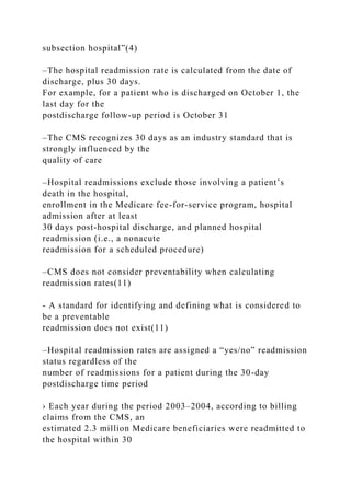 subsection hospital”(4)
–The hospital readmission rate is calculated from the date of
discharge, plus 30 days.
For example, for a patient who is discharged on October 1, the
last day for the
postdischarge follow-up period is October 31
–The CMS recognizes 30 days as an industry standard that is
strongly influenced by the
quality of care
–Hospital readmissions exclude those involving a patient’s
death in the hospital,
enrollment in the Medicare fee-for-service program, hospital
admission after at least
30 days post-hospital discharge, and planned hospital
readmission (i.e., a nonacute
readmission for a scheduled procedure)
–CMS does not consider preventability when calculating
readmission rates(11)
- A standard for identifying and defining what is considered to
be a preventable
readmission does not exist(11)
–Hospital readmission rates are assigned a “yes/no” readmission
status regardless of the
number of readmissions for a patient during the 30-day
postdischarge time period
› Each year during the period 2003–2004, according to billing
claims from the CMS, an
estimated 2.3 million Medicare beneficiaries were readmitted to
the hospital within 30
 