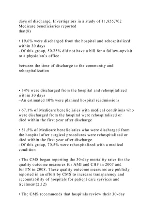 days of discharge. Investigators in a study of 11,855,702
Medicare beneficiaries reported
that(8)
• 19.6% were discharged from the hospital and rehospitalized
within 30 days
–Of this group, 50.25% did not have a bill for a follow-upvisit
to a physician’s office
between the time of discharge to the community and
rehospitalization
• 34% were discharged from the hospital and rehospitalized
within 30 days
–An estimated 10% were planned hospital readmissions
• 67.1% of Medicare beneficiaries with medical conditions who
were discharged from the hospital were rehospitalized or
died within the first year after discharge
• 51.5% of Medicare beneficiaries who were discharged from
the hospital after surgical procedures were rehospitalized or
died within the first year after discharge
–Of this group, 70.5% were rehospitalized with a medical
condition
› The CMS began reporting the 30-day mortality rates for the
quality outcome measures for AMI and CHF in 2007 and
for PN in 2008. These quality outcome measures are publicly
reported in an effort by CMS to increase transparency and
accountability of hospitals for patient care services and
treatment(2,12)
• The CMS recommends that hospitals review their 30-day
 