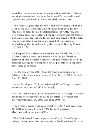 mortality outcome measures in conjunction with their 30-day
hospital readmission data in order to modify the quality and
type of care provided to reduce hospital readmissions
› The financial penalties for the HRRP were calculated by the
CMS using data from July 2008 through June 2011 for the
readmission rates for all hospitalizations for AMI, PN, and
CHF; these rates were adjusted for age, gender, patient frailty,
and coexisting medical conditions and compared with the actual
readmission rates over the same period of time using a
methodology that is endorsed by the National Quality Forum
(NQF)(4,9,12)
• A hospital’s calculated readmission rate for MI, PN, CHF,
COPD, CABG, stroke, and THR/TKR is the performance
measure of that hospital’s readmission rate compared with the
national average for a hospital’s set of patients with the same
applicable conditions
• For the fiscal year 2013, hospital readmission rates were
calculated from data on discharges from July 1, 2008, through
June 30, 2011
• In the fiscal year 2014, an estimated 80% of hospitals were
penalized, at a cost of $428 million(1)
• Kaiser Health News (KHN) reported 4 out of 5 hospitals were
penalized for readmissions based on patient discharge data
analyzed between July 2013 and June 2016(13)
–The average penalty between October 1, 2017 and September
30, 2018 is expected to be 0.73% for each payment
Medicare makes per patient(13)
› The CMS levied financial penalties of up to 1% of hospital
reimbursement rates for readmission of Medicare beneficiaries.
 