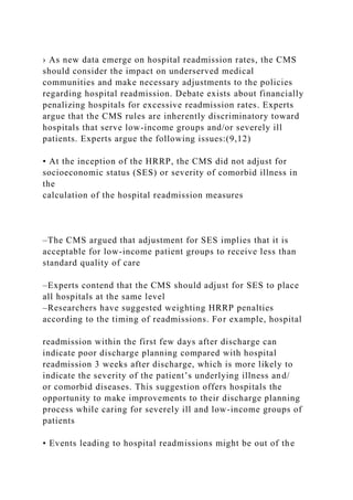 › As new data emerge on hospital readmission rates, the CMS
should consider the impact on underserved medical
communities and make necessary adjustments to the policies
regarding hospital readmission. Debate exists about financially
penalizing hospitals for excessive readmission rates. Experts
argue that the CMS rules are inherently discriminatory toward
hospitals that serve low-income groups and/or severely ill
patients. Experts argue the following issues:(9,12)
• At the inception of the HRRP, the CMS did not adjust for
socioeconomic status (SES) or severity of comorbid illness in
the
calculation of the hospital readmission measures
–The CMS argued that adjustment for SES implies that it is
acceptable for low-income patient groups to receive less than
standard quality of care
–Experts contend that the CMS should adjust for SES to place
all hospitals at the same level
–Researchers have suggested weighting HRRP penalties
according to the timing of readmissions. For example, hospital
readmission within the first few days after discharge can
indicate poor discharge planning compared with hospital
readmission 3 weeks after discharge, which is more likely to
indicate the severity of the patient’s underlying illness and/
or comorbid diseases. This suggestion offers hospitals the
opportunity to make improvements to their discharge planning
process while caring for severely ill and low-income groups of
patients
• Events leading to hospital readmissions might be out of the
 