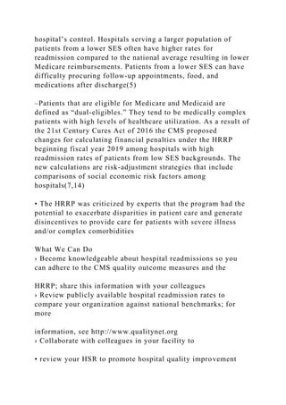 hospital’s control. Hospitals serving a larger population of
patients from a lower SES often have higher rates for
readmission compared to the national average resulting in lower
Medicare reimbursements. Patients from a lower SES can have
difficulty procuring follow-up appointments, food, and
medications after discharge(5)
–Patients that are eligible for Medicare and Medicaid are
defined as “dual-eligibles.” They tend to be medically complex
patients with high levels of healthcare utilization. As a result of
the 21st Century Cures Act of 2016 the CMS proposed
changes for calculating financial penalties under the HRRP
beginning fiscal year 2019 among hospitals with high
readmission rates of patients from low SES backgrounds. The
new calculations are risk-adjustment strategies that include
comparisons of social economic risk factors among
hospitals(7,14)
• The HRRP was criticized by experts that the program had the
potential to exacerbate disparities in patient care and generate
disincentives to provide care for patients with severe illness
and/or complex comorbidities
What We Can Do
› Become knowledgeable about hospital readmissions so you
can adhere to the CMS quality outcome measures and the
HRRP; share this information with your colleagues
› Review publicly available hospital readmission rates to
compare your organization against national benchmarks; for
more
information, see http://www.qualitynet.org
› Collaborate with colleagues in your facility to
• review your HSR to promote hospital quality improvement
 