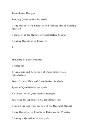 Time-Series Designs
Reading Quantitative Research
Using Quantitative Research in Evidence-Based Nursing
Practice
Generalizing the Results of Quantitative Studies
Creating Quantitative Research
9
Summary of Key Concepts
References
13 Analysis and Reporting of Quantitative Data
Introduction
Some General Rules of Quantitative Analysis
Types of Quantitative Analysis
An Overview of Quantitative Analysis
Selecting the Appropriate Quantitative Test
Reading the Analysis Section of the Research Report
Using Quantitative Results as Evidence for Practice
Creating a Quantitative Analysis
 