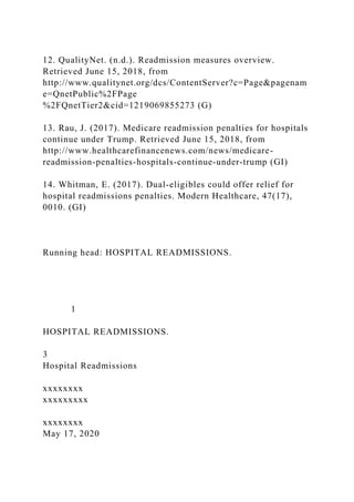 12. QualityNet. (n.d.). Readmission measures overview.
Retrieved June 15, 2018, from
http://www.qualitynet.org/dcs/ContentServer?c=Page&pagenam
e=QnetPublic%2FPage
%2FQnetTier2&cid=1219069855273 (G)
13. Rau, J. (2017). Medicare readmission penalties for hospitals
continue under Trump. Retrieved June 15, 2018, from
http://www.healthcarefinancenews.com/news/medicare-
readmission-penalties-hospitals-continue-under-trump (GI)
14. Whitman, E. (2017). Dual-eligibles could offer relief for
hospital readmissions penalties. Modern Healthcare, 47(17),
0010. (GI)
Running head: HOSPITAL READMISSIONS.
1
HOSPITAL READMISSIONS.
3
Hospital Readmissions
xxxxxxxx
xxxxxxxxx
xxxxxxxx
May 17, 2020
 