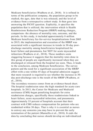 Medicare beneficiaries (Wadhera et al., 2018). It is refined in
terms of the publication company, the population group to be
studied, the ages, date that is was released, and the level of
evidence from a retrospective cohort study. It then goes into
answering the PICOT question. Explicitly, it specifies the
population that is utilized, the intervention which is Health
Readmissions Reduction Program (HRRP) making changes,
comparison- the absence of mortality rate, outcome, and the
periods. In this study, it included approximately 8 million
Medicare beneficiary fee-for-service hospitalizations from 2005
to 2015; the implementation and execution of the HRRP was
associated with a significant increase in trends in 30-day post-
discharge mortality among beneficiaries hospitalized for
heart failure and pneumonia, but NOT for acute myocardial
infarction (Wadhera et al., 2018). These numbers seem
staggering because it suggests that the mortality rates done in
this group of people are significantly increased when they are
discharged or released from the hospital too soon. Thus, it leads
to the conclusion, among Medicare beneficiaries. The survey
pattern and the need for a significant association of the HRRP
effort with a rate within 45 days of hospital admission suggest
that more research is required to see whether the increase in 30-
day post-discharge rate is the result of the HRRP (Wadhera, et
al., 2018).
The secondary resource comes from an evidence-based sheet.
The hospital readmission rates the high standard for acute-care
hospitals. In 2013, the Center for Medicare and Medicaid
assistance (CMS) began penalizing hospitals for extra
readmission charges, specifically those readmissions linked to
heart failure, acute myocardial infarction, and pneumonia.
Approximately 33 percent of hospitals account that their
contract with CMS reduces compensation for patients who are
readmitted within 30 days. That is why it is essential as nurses
to convey any concerns you may have to prevent the early
termination of the patient (Mannella et al., 2018). It ends the
data by concluding that nurses should develop an individualized
 