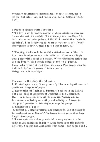 Medicare beneficiaries hospitalized for heart failure, acute
myocardial infarction, and pneumonia. Jama, 320(24), 2542-
2552.
3 Pages in length: worth 200 points
**PICOT is not formatted correctly, demonstrates researcher
bias and is not measurable. Please see my posts in Week 3 for
help. You must revise prior to RUA #2. Please define "bedside
teaching". That is very vague. What do you envision? If your
intervention is HRRP, please define that in RUA #2.
**Running head should be an abbreviated version of the title.
Level one headers are not to be italicized. You cannot begin
your paper with a level one header. Write your introduction then
use the header. Title should repeat at the top of page 2.
Paragraphs require at least three sentences. Paragraphs must be
indented. Reference errors. Citation errors.
Using this table to analyze:
The paper will include the following.
1. Clinical question a. Description of problem b. Significance of
problem c. Purpose of paper
2. Description of findings a. Summarize basics in the Matrix
Table as found in Assignment Documents in e-College. b.
Describe i. Concepts ii. Methods used iii. Participants iv.
Instruments including reliability and validity v. Answer to
“Purpose” question vi. Identify next step for group
3. Conclusion of paper
4. Format a. Correct grammar and spelling b. Use of headings
for each section c. Use of APA format (sixth edition) d. Page
length: three pages
**Please note that although most of these questions are the
same as you addressed in paper 1, the purpose of this paper is
different. You can use your work from paper 1 for items 1 and 2
 