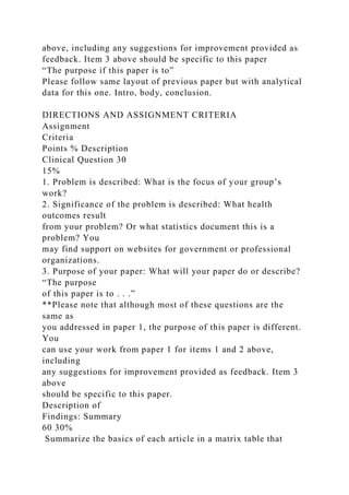above, including any suggestions for improvement provided as
feedback. Item 3 above should be specific to this paper
“The purpose if this paper is to”
Please follow same layout of previous paper but with analytical
data for this one. Intro, body, conclusion.
DIRECTIONS AND ASSIGNMENT CRITERIA
Assignment
Criteria
Points % Description
Clinical Question 30
15%
1. Problem is described: What is the focus of your group’s
work?
2. Significance of the problem is described: What health
outcomes result
from your problem? Or what statistics document this is a
problem? You
may find support on websites for government or professional
organizations.
3. Purpose of your paper: What will your paper do or describe?
“The purpose
of this paper is to . . .”
**Please note that although most of these questions are the
same as
you addressed in paper 1, the purpose of this paper is different.
You
can use your work from paper 1 for items 1 and 2 above,
including
any suggestions for improvement provided as feedback. Item 3
above
should be specific to this paper.
Description of
Findings: Summary
60 30%
Summarize the basics of each article in a matrix table that
 