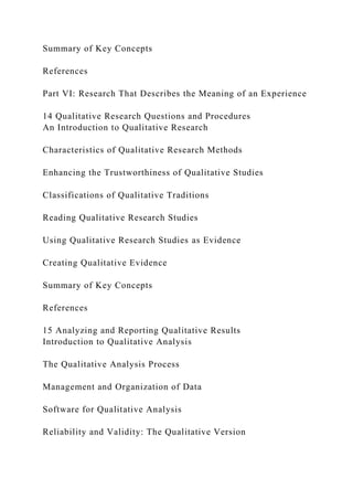 Summary of Key Concepts
References
Part VI: Research That Describes the Meaning of an Experience
14 Qualitative Research Questions and Procedures
An Introduction to Qualitative Research
Characteristics of Qualitative Research Methods
Enhancing the Trustworthiness of Qualitative Studies
Classifications of Qualitative Traditions
Reading Qualitative Research Studies
Using Qualitative Research Studies as Evidence
Creating Qualitative Evidence
Summary of Key Concepts
References
15 Analyzing and Reporting Qualitative Results
Introduction to Qualitative Analysis
The Qualitative Analysis Process
Management and Organization of Data
Software for Qualitative Analysis
Reliability and Validity: The Qualitative Version
 