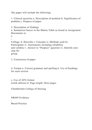 The paper will include the following.
1. Clinical question a. Description of problem b. Significance of
problem c. Purpose of paper
2. Description of findings
a. Summarize basics in the Matrix Table as found in Assignment
Documents in
e
-
College. b. Describe i. Concepts ii. Methods used iii.
Participants iv. Instruments including reliability
and validity v. Answer to “Purpose” question vi. Identify next
step for
group
3. Conclusion of paper
4. Format a. Correct grammar and spelling b. Use of headings
for each section
c. Use of APA format
(sixth edition) d. Page length: three pages
Chamberlain College of Nursing
NR449 Evidence
-
Based Practice
 