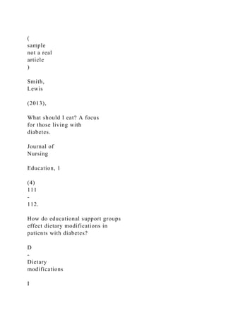 (
sample
not a real
article
)
Smith,
Lewis
(2013),
What should I eat? A focus
for those living with
diabetes.
Journal of
Nursing
Education, 1
(4)
111
-
112.
How do educational support groups
effect dietary modifications in
patients with diabetes?
D
-
Dietary
modifications
I
 