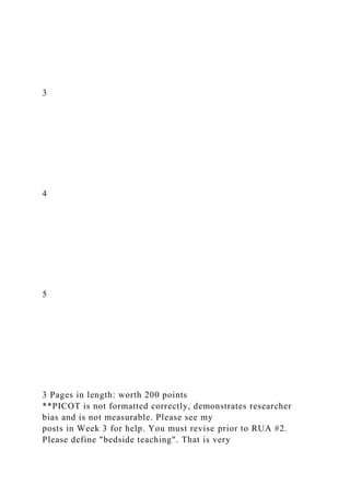 3
4
5
3 Pages in length: worth 200 points
**PICOT is not formatted correctly, demonstrates researcher
bias and is not measurable. Please see my
posts in Week 3 for help. You must revise prior to RUA #2.
Please define "bedside teaching". That is very
 