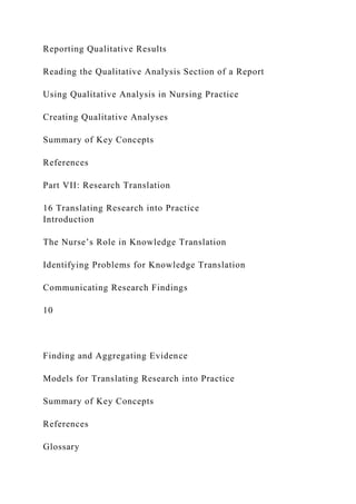 Reporting Qualitative Results
Reading the Qualitative Analysis Section of a Report
Using Qualitative Analysis in Nursing Practice
Creating Qualitative Analyses
Summary of Key Concepts
References
Part VII: Research Translation
16 Translating Research into Practice
Introduction
The Nurse’s Role in Knowledge Translation
Identifying Problems for Knowledge Translation
Communicating Research Findings
10
Finding and Aggregating Evidence
Models for Translating Research into Practice
Summary of Key Concepts
References
Glossary
 