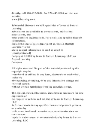 directly, call 800-832-0034, fax 978-443-8000, or visit our
website,
www.jblearning.com.
Substantial discounts on bulk quantities of Jones & Bartlett
Learning
publications are available to corporations, professional
associations, and
other qualified organizations. For details and specific discount
information,
contact the special sales department at Jones & Bartlett
Learning via the
above contact information or send an email to
[email protected]
Copyright © 2018 by Jones & Bartlett Learning, LLC, an
Ascend Learning
Company
All rights reserved. No part of the material protected by this
copyright may be
reproduced or utilized in any form, electronic or mechanical,
including
photocopying, recording, or by any information storage and
retrieval system,
without written permission from the copyright owner.
The content, statements, views, and opinions herein are the sole
expression of
the respective authors and not that of Jones & Bartlett Learning,
LLC.
Reference herein to any specific commercial product, process,
or service by
trade name, trademark, manufacturer, or otherwise does not
constitute or
imply its endorsement or recommendation by Jones & Bartlett
Learning, LLC
 