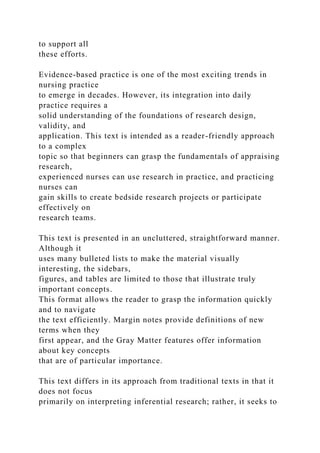 to support all
these efforts.
Evidence-based practice is one of the most exciting trends in
nursing practice
to emerge in decades. However, its integration into daily
practice requires a
solid understanding of the foundations of research design,
validity, and
application. This text is intended as a reader-friendly approach
to a complex
topic so that beginners can grasp the fundamentals of appraising
research,
experienced nurses can use research in practice, and practicing
nurses can
gain skills to create bedside research projects or participate
effectively on
research teams.
This text is presented in an uncluttered, straightforward manner.
Although it
uses many bulleted lists to make the material visually
interesting, the sidebars,
figures, and tables are limited to those that illustrate truly
important concepts.
This format allows the reader to grasp the information quickly
and to navigate
the text efficiently. Margin notes provide definitions of new
terms when they
first appear, and the Gray Matter features offer information
about key concepts
that are of particular importance.
This text differs in its approach from traditional texts in that it
does not focus
primarily on interpreting inferential research; rather, it seeks to
 