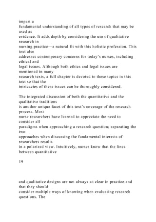 impart a
fundamental understanding of all types of research that may be
used as
evidence. It adds depth by considering the use of qualitative
research in
nursing practice—a natural fit with this holistic profession. This
text also
addresses contemporary concerns for today’s nurses, including
ethical and
legal issues. Although both ethics and legal issues are
mentioned in many
research texts, a full chapter is devoted to these topics in this
text so that the
intricacies of these issues can be thoroughly considered.
The integrated discussion of both the quantitative and the
qualitative traditions
is another unique facet of this text’s coverage of the research
process. Most
nurse researchers have learned to appreciate the need to
consider all
paradigms when approaching a research question; separating the
two
approaches when discussing the fundamental interests of
researchers results
in a polarized view. Intuitively, nurses know that the lines
between quantitative
19
and qualitative designs are not always so clear in practice and
that they should
consider multiple ways of knowing when evaluating research
questions. The
 