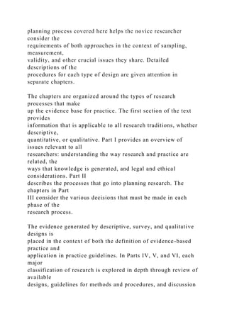 planning process covered here helps the novice researcher
consider the
requirements of both approaches in the context of sampling,
measurement,
validity, and other crucial issues they share. Detailed
descriptions of the
procedures for each type of design are given attention in
separate chapters.
The chapters are organized around the types of research
processes that make
up the evidence base for practice. The first section of the text
provides
information that is applicable to all research traditions, whether
descriptive,
quantitative, or qualitative. Part I provides an overview of
issues relevant to all
researchers: understanding the way research and practice are
related, the
ways that knowledge is generated, and legal and ethical
considerations. Part II
describes the processes that go into planning research. The
chapters in Part
III consider the various decisions that must be made in each
phase of the
research process.
The evidence generated by descriptive, survey, and qualitative
designs is
placed in the context of both the definition of evidence-based
practice and
application in practice guidelines. In Parts IV, V, and VI, each
major
classification of research is explored in depth through review of
available
designs, guidelines for methods and procedures, and discussion
 