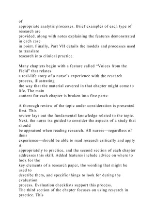 of
appropriate analytic processes. Brief examples of each type of
research are
provided, along with notes explaining the features demonstrated
in each case
in point. Finally, Part VII details the models and processes used
to translate
research into clinical practice.
Many chapters begin with a feature called “Voices from the
Field” that relates
a real-life story of a nurse’s experience with the research
process, illustrating
the way that the material covered in that chapter might come to
life. The main
content for each chapter is broken into five parts:
A thorough review of the topic under consideration is presented
first. This
review lays out the fundamental knowledge related to the topic.
Next, the nurse isa guided to consider the aspects of a study that
should
be appraised when reading research. All nurses—regardless of
their
experience—should be able to read research critically and apply
it
appropriately to practice, and the second section of each chapter
addresses this skill. Added features include advice on where to
look for the
key elements of a research paper, the wording that might be
used to
describe them, and specific things to look for during the
evaluation
process. Evaluation checklists support this process.
The third section of the chapter focuses on using research in
practice. This
 