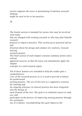 section supports the nurse in determining if and how research
findings
might be used in his or her practice.
20
The fourth section is intended for nurses who may be involved
with teams
that are charged with creating research or who may plan bedside
research
projects to improve practice. This section gives practical advice
and
direction about the design and conduct of a realistic, focused
nursing
research project.
The final section of each chapter contains summary points and a
critical
appraisal exercise so that the nurse can immediately apply the
chapter
concepts to a real research report.
All of these features are intended to help the reader gain a
comprehensive
view of the research process as it is used to provide evidence
for professional
nursing practice. The use of this text as a supportive resource
for learning and
for ongoing reference in clinical practice has been integrated
into the design of
each element of the text. The goal is to stimulate nurses to read,
use, and
participate in the process of improving nursing practice through
the systematic
use of evidence. Accomplishing this goal improves the
 