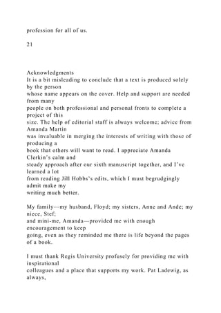 profession for all of us.
21
Acknowledgments
It is a bit misleading to conclude that a text is produced solely
by the person
whose name appears on the cover. Help and support are needed
from many
people on both professional and personal fronts to complete a
project of this
size. The help of editorial staff is always welcome; advice from
Amanda Martin
was invaluable in merging the interests of writing with those of
producing a
book that others will want to read. I appreciate Amanda
Clerkin’s calm and
steady approach after our sixth manuscript together, and I’ve
learned a lot
from reading Jill Hobbs’s edits, which I must begrudgingly
admit make my
writing much better.
My family—my husband, Floyd; my sisters, Anne and Ande; my
niece, Stef;
and mini-me, Amanda—provided me with enough
encouragement to keep
going, even as they reminded me there is life beyond the pages
of a book.
I must thank Regis University profusely for providing me with
inspirational
colleagues and a place that supports my work. Pat Ladewig, as
always,
 
