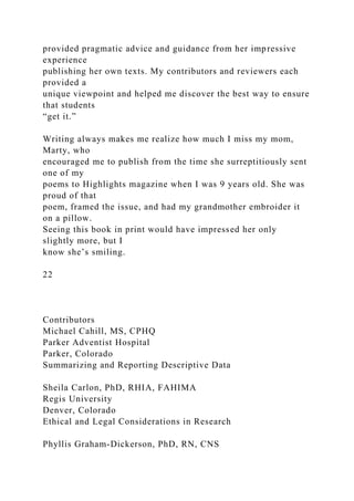 provided pragmatic advice and guidance from her impressive
experience
publishing her own texts. My contributors and reviewers each
provided a
unique viewpoint and helped me discover the best way to ensure
that students
“get it.”
Writing always makes me realize how much I miss my mom,
Marty, who
encouraged me to publish from the time she surreptitiously sent
one of my
poems to Highlights magazine when I was 9 years old. She was
proud of that
poem, framed the issue, and had my grandmother embroider it
on a pillow.
Seeing this book in print would have impressed her only
slightly more, but I
know she’s smiling.
22
Contributors
Michael Cahill, MS, CPHQ
Parker Adventist Hospital
Parker, Colorado
Summarizing and Reporting Descriptive Data
Sheila Carlon, PhD, RHIA, FAHIMA
Regis University
Denver, Colorado
Ethical and Legal Considerations in Research
Phyllis Graham-Dickerson, PhD, RN, CNS
 