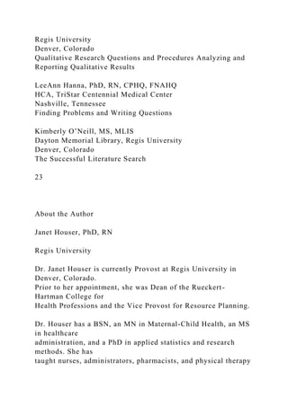 Regis University
Denver, Colorado
Qualitative Research Questions and Procedures Analyzing and
Reporting Qualitative Results
LeeAnn Hanna, PhD, RN, CPHQ, FNAHQ
HCA, TriStar Centennial Medical Center
Nashville, Tennessee
Finding Problems and Writing Questions
Kimberly O’Neill, MS, MLIS
Dayton Memorial Library, Regis University
Denver, Colorado
The Successful Literature Search
23
About the Author
Janet Houser, PhD, RN
Regis University
Dr. Janet Houser is currently Provost at Regis University in
Denver, Colorado.
Prior to her appointment, she was Dean of the Rueckert-
Hartman College for
Health Professions and the Vice Provost for Resource Planning.
Dr. Houser has a BSN, an MN in Maternal-Child Health, an MS
in healthcare
administration, and a PhD in applied statistics and research
methods. She has
taught nurses, administrators, pharmacists, and physical therapy
 