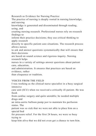 Research as Evidence for Nursing Practice
The practice of nursing is deeply rooted in nursing knowledge,
and nursing
knowledge is generated and disseminated through reading,
using, and
creating nursing research. Professional nurses rely on research
findings to
inform their practice decisions; they use critical thinking to
apply research
directly to specific patient care situations. The research process
allows nurses
to ask and answer questions systematically that will ensure that
their decisions
are based on sound science and rigorous inquiry. Nursing
research helps
nurses in a variety of settings answer questions about patient
care, education,
and administration. It ensures that practices are based on
evidence, rather
than eloquence or tradition.
VOICES FROM THE FIELD
I was working as the clinical nurse specialist in a busy surgical
intensive
care unit (ICU) when we received a critically ill patient. He was
fresh
from cardiac surgery and quite unstable; he needed multiple
drugs and
an intra-aortic balloon pump just to maintain his perfusion
status. The
patient was so sick that we were not able to place him on a
special bed
for pressure relief. For the first 24 hours, we were so busy
trying to
keep him alive that we did not even get a chance to turn him.
 