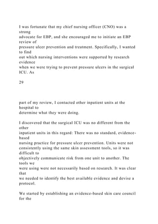 I was fortunate that my chief nursing officer (CNO) was a
strong
advocate for EBP, and she encouraged me to initiate an EBP
review of
pressure ulcer prevention and treatment. Specifically, I wanted
to find
out which nursing interventions were supported by research
evidence
when we were trying to prevent pressure ulcers in the surgical
ICU. As
29
part of my review, I contacted other inpatient units at the
hospital to
determine what they were doing.
I discovered that the surgical ICU was no different from the
other
inpatient units in this regard: There was no standard, evidence-
based
nursing practice for pressure ulcer prevention. Units were not
consistently using the same skin assessment tools, so it was
difficult to
objectively communicate risk from one unit to another. The
tools we
were using were not necessarily based on research. It was clear
that
we needed to identify the best available evidence and devise a
protocol.
We started by establishing an evidence-based skin care council
for the
 