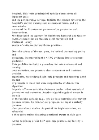 hospital. This team consisted of bedside nurses from all
inpatient units
and the perioperative service. Initially the council reviewed the
hospital’s current nursing skin assessment forms, and we
conducted a
review of the literature on pressure ulcer prevention and
interventions.
We discovered the Agency for Healthcare Research and Quality
(AHRQ) guidelines on pressure ulcer prevention and
treatment—a key
source of evidence for healthcare practices.
Over the course of the next year, we revised our nursing policy
and
procedure, incorporating the AHRQ evidence into a treatment
guideline.
This guideline included a procedure for skin assessment and
nursing
documentation, and pressure ulcer assessment and treatment
decision
algorithms. We reviewed skin-care products and narrowed down
the list
of products to those that were supported by evidence. One
algorithm
helped staff make selections between products that maximized
prevention and treatment. Another algorithm guided nurses in
the use
of therapeutic surfaces (e.g., low-air-loss mattresses) to prevent
pressure ulcers. To monitor our progress, we began quarterly
pressure
ulcer prevalence studies. As part of the implementation, we
scheduled
a skin-care seminar featuring a national expert on skin care.
At the beginning of our EBP skin-care journey, our facility’s
pressure
 