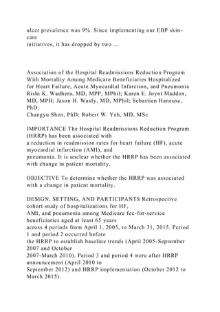 ulcer prevalence was 9%. Since implementing our EBP skin-
care
initiatives, it has dropped by two …
Association of the Hospital Readmissions Reduction Program
With Mortality Among Medicare Beneficiaries Hospitalized
for Heart Failure, Acute Myocardial Infarction, and Pneumonia
Rishi K. Wadhera, MD, MPP, MPhil; Karen E. Joynt Maddox,
MD, MPH; Jason H. Wasfy, MD, MPhil; Sebastien Haneuse,
PhD;
Changyu Shen, PhD; Robert W. Yeh, MD, MSc
IMPORTANCE The Hospital Readmissions Reduction Program
(HRRP) has been associated with
a reduction in readmission rates for heart failure (HF), acute
myocardial infarction (AMI), and
pneumonia. It is unclear whether the HRRP has been associated
with change in patient mortality.
OBJECTIVE To determine whether the HRRP was associated
with a change in patient mortality.
DESIGN, SETTING, AND PARTICIPANTS Retrospective
cohort study of hospitalizations for HF,
AMI, and pneumonia among Medicare fee-for-service
beneficiaries aged at least 65 years
across 4 periods from April 1, 2005, to March 31, 2015. Period
1 and period 2 occurred before
the HRRP to establish baseline trends (April 2005-September
2007 and October
2007-March 2010). Period 3 and period 4 were after HRRP
announcement (April 2010 to
September 2012) and HRRP implementation (October 2012 to
March 2015).
 