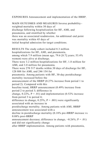 EXPOSURES Announcement and implementation of the HRRP.
MAIN OUTCOMES AND MEASURES Inverse probability–
weighted mortality within 30 days of
discharge following hospitalization for HF, AMI, and
pneumonia, and stratified by whether
there was an associated readmission. An additional end point
was mortality within 45 days of
initial hospital admission for target conditions.
RESULTS The study cohort included 8.3 million
hospitalizations for HF, AMI, and pneumonia,
among which 7.9 million (mean age, 79.6 [8.7] years; 53.4%
women) were alive at discharge.
There were 3.2 million hospitalizations for HF, 1.8 million for
AMI, and 3.0 million for pneumonia.
There were 270 517 deaths within 30 days of discharge for HF,
128 088 for AMI, and 246 154 for
pneumonia. Among patients with HF, 30-day postdischarge
mortality increased before the
announcement of the HRRP (0.27% increase from period 1 to
period 2). Compared with this
baseline trend, HRRP announcement (0.49% increase from
period 2 to period 3; difference in
change, 0.22%, P = .01) and implementation (0.52% increase
from period 3 to period 4;
difference in change, 0.25%, P = .001) were significantly
associated with an increase in
postdischarge mortality. Among patients with AMI, HRRP
announcement was associated with a
decline in postdischarge mortality (0.18% pre-HRRP increase vs
0.08% post-HRRP
announcement decrease; difference in change, −0.26%; P = .01)
and did not significantly change
after HRRP implementation. Among patients with pneumonia,
 