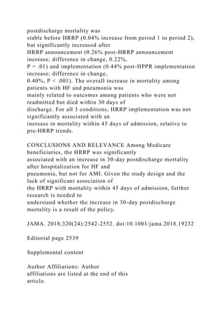 postdischarge mortality was
stable before HRRP (0.04% increase from period 1 to period 2),
but significantly increased after
HRRP announcement (0.26% post-HRRP announcement
increase; difference in change, 0.22%,
P = .01) and implementation (0.44% post-HPPR implementation
increase; difference in change,
0.40%, P < .001). The overall increase in mortality among
patients with HF and pneumonia was
mainly related to outcomes among patients who were not
readmitted but died within 30 days of
discharge. For all 3 conditions, HRRP implementation was not
significantly associated with an
increase in mortality within 45 days of admission, relative to
pre-HRRP trends.
CONCLUSIONS AND RELEVANCE Among Medicare
beneficiaries, the HRRP was significantly
associated with an increase in 30-day postdischarge mortality
after hospitalization for HF and
pneumonia, but not for AMI. Given the study design and the
lack of significant association of
the HRRP with mortality within 45 days of admission, further
research is needed to
understand whether the increase in 30-day postdischarge
mortality is a result of the policy.
JAMA. 2018;320(24):2542-2552. doi:10.1001/jama.2018.19232
Editorial page 2539
Supplemental content
Author Affiliations: Author
affiliations are listed at the end of this
article.
 