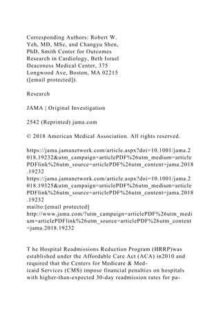 Corresponding Authors: Robert W.
Yeh, MD, MSc, and Changyu Shen,
PhD, Smith Center for Outcomes
Research in Cardiology, Beth Israel
Deaconess Medical Center, 375
Longwood Ave, Boston, MA 02215
([email protected]).
Research
JAMA | Original Investigation
2542 (Reprinted) jama.com
© 2018 American Medical Association. All rights reserved.
https://jama.jamanetwork.com/article.aspx?doi=10.1001/jama.2
018.19232&utm_campaign=articlePDF%26utm_medium=article
PDFlink%26utm_source=articlePDF%26utm_content=jama.2018
.19232
https://jama.jamanetwork.com/article.aspx?doi=10.1001/jama.2
018.19325&utm_campaign=articlePDF%26utm_medium=article
PDFlink%26utm_source=articlePDF%26utm_content=jama.2018
.19232
mailto:[email protected]
http://www.jama.com/?utm_campaign=articlePDF%26utm_medi
um=articlePDFlink%26utm_source=articlePDF%26utm_content
=jama.2018.19232
T he Hospital Readmissions Reduction Program (HRRP)was
established under the Affordable Care Act (ACA) in2010 and
required that the Centers for Medicare & Med-
icaid Services (CMS) impose financial penalties on hospitals
with higher-than-expected 30-day readmission rates for pa-
 