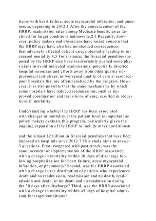 tients with heart failure, acute myocardial infarction, and pneu-
monia, beginning in 2012.1 After the announcement of the
HRRP, readmission rates among Medicare beneficiaries de-
clined for target conditions nationwide.2,3 Recently, how-
ever, policy makers and physicians have raised concern that
the HRRP may have also had unintended consequences
that adversely affected patient care, potentially leading to in-
creased mortality.4,5 For instance, the financial penalties im-
posed by the HRRP may have inadvertently pushed some phy-
sicians to avoid indicated readmissions, potentially diverted
hospital resources and efforts away from other quality im-
provement initiatives, or worsened quality of care at resource-
poor hospitals that are often penalized by the program. How-
ever, it is also possible that the same mechanisms by which
some hospitals have reduced readmissions, such as im-
proved coordination and transitions of care, resulted in reduc-
tions in mortality.
Understanding whether the HRRP has been associated
with changes in mortality at the patient level is important as
policy makers evaluate this program, particularly given the
ongoing expansion of the HRRP to include other conditions6
and the almost $2 billion in financial penalties that have been
imposed on hospitals since 2012.7 This study aims to answer
3 questions. First, compared with past trends, was the
announcement or implementation of the HRRP associated
with a change in mortality within 30 days of discharge fol-
lowing hospitalization for heart failure, acute myocardial
infarction, or pneumonia? Second, was the HRRP associated
with a change in the distribution of patients who experienced
death and no readmission, readmission and no death, read-
mission and death, or no death and no readmission during
the 30 days after discharge? Third, was the HRRP associated
with a change in mortality within 45 days of hospital admis-
sion for target conditions?
 
