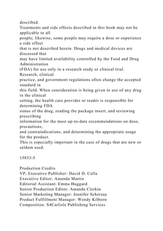 described.
Treatments and side effects described in this book may not be
applicable to all
people; likewise, some people may require a dose or experience
a side effect
that is not described herein. Drugs and medical devices are
discussed that
may have limited availability controlled by the Food and Drug
Administration
(FDA) for use only in a research study or clinical trial.
Research, clinical
practice, and government regulations often change the accepted
standard in
this field. When consideration is being given to use of any drug
in the clinical
setting, the health care provider or reader is responsible for
determining FDA
status of the drug, reading the package insert, and reviewing
prescribing
information for the most up-to-date recommendations on dose,
precautions,
and contraindications, and determining the appropriate usage
for the product.
This is especially important in the case of drugs that are new or
seldom used.
15833-5
Production Credits
VP, Executive Publisher: David D. Cella
Executive Editor: Amanda Martin
Editorial Assistant: Emma Huggard
Senior Production Editor: Amanda Clerkin
Senior Marketing Manager: Jennifer Scherzay
Product Fulfillment Manager: Wendy Kilborn
Composition: S4Carlisle Publishing Services
 