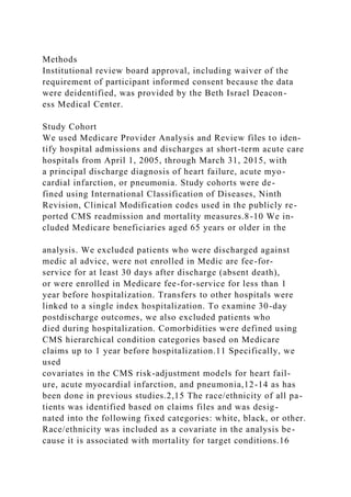 Methods
Institutional review board approval, including waiver of the
requirement of participant informed consent because the data
were deidentified, was provided by the Beth Israel Deacon-
ess Medical Center.
Study Cohort
We used Medicare Provider Analysis and Review files to iden-
tify hospital admissions and discharges at short-term acute care
hospitals from April 1, 2005, through March 31, 2015, with
a principal discharge diagnosis of heart failure, acute myo-
cardial infarction, or pneumonia. Study cohorts were de-
fined using International Classification of Diseases, Ninth
Revision, Clinical Modification codes used in the publicly re-
ported CMS readmission and mortality measures.8-10 We in-
cluded Medicare beneficiaries aged 65 years or older in the
analysis. We excluded patients who were discharged against
medic al advice, were not enrolled in Medic are fee-for-
service for at least 30 days after discharge (absent death),
or were enrolled in Medicare fee-for-service for less than 1
year before hospitalization. Transfers to other hospitals were
linked to a single index hospitalization. To examine 30-day
postdischarge outcomes, we also excluded patients who
died during hospitalization. Comorbidities were defined using
CMS hierarchical condition categories based on Medicare
claims up to 1 year before hospitalization.11 Specifically, we
used
covariates in the CMS risk-adjustment models for heart fail-
ure, acute myocardial infarction, and pneumonia,12-14 as has
been done in previous studies.2,15 The race/ethnicity of all pa-
tients was identified based on claims files and was desig-
nated into the following fixed categories: white, black, or other.
Race/ethnicity was included as a covariate in the analysis be-
cause it is associated with mortality for target conditions.16
 