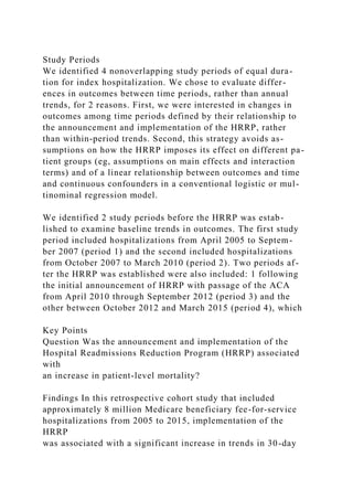 Study Periods
We identified 4 nonoverlapping study periods of equal dura-
tion for index hospitalization. We chose to evaluate differ-
ences in outcomes between time periods, rather than annual
trends, for 2 reasons. First, we were interested in changes in
outcomes among time periods defined by their relationship to
the announcement and implementation of the HRRP, rather
than within-period trends. Second, this strategy avoids as-
sumptions on how the HRRP imposes its effect on different pa-
tient groups (eg, assumptions on main effects and interaction
terms) and of a linear relationship between outcomes and time
and continuous confounders in a conventional logistic or mul-
tinominal regression model.
We identified 2 study periods before the HRRP was estab-
lished to examine baseline trends in outcomes. The first study
period included hospitalizations from April 2005 to Septem-
ber 2007 (period 1) and the second included hospitalizations
from October 2007 to March 2010 (period 2). Two periods af-
ter the HRRP was established were also included: 1 following
the initial announcement of HRRP with passage of the ACA
from April 2010 through September 2012 (period 3) and the
other between October 2012 and March 2015 (period 4), which
Key Points
Question Was the announcement and implementation of the
Hospital Readmissions Reduction Program (HRRP) associated
with
an increase in patient-level mortality?
Findings In this retrospective cohort study that included
approximately 8 million Medicare beneficiary fee-for-service
hospitalizations from 2005 to 2015, implementation of the
HRRP
was associated with a significant increase in trends in 30-day
 