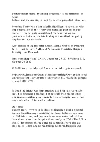 postdischarge mortality among beneficiaries hospitalized for
heart
failure and pneumonia, but not for acute myocardial infarction.
Meaning There was a statistically significant association with
implementation of the HRRP and increased post-discharge
mortality for patients hospitalized for heart failure and
pneumonia, but whether this finding is a result of the policy
requires further research.
Association of the Hospital Readmissions Reduction Program
With Heart Failure, AMI, and Pneumonia Mortality Original
Investigation Research
jama.com (Reprinted) JAMA December 25, 2018 Volume 320,
Number 24 2543
© 2018 American Medical Association. All rights reserved.
http://www.jama.com/?utm_campaign=articlePDF%26utm_medi
um=articlePDFlink%26utm_source=articlePDF%26utm_content
=jama.2018.19232
is when the HRRP was implemented and hospitals were sub-
jected to financial penalties. For patients with multiple hos-
pitalizations within a time period, 1 index hospitalization was
randomly selected for each condition.
Outcomes
Patient mortality within 30 days of discharge after a hospital-
ization (postdischarge mortality) for heart failure, acute myo-
cardial infarction, and pneumonia was evaluated, which has
been done in previous hospital-level analyses.17-19 The follow-
ing 30-day postdischarge outcome subgroups were also ex-
amined: (1) death and no readmission, (2) readmission and
 